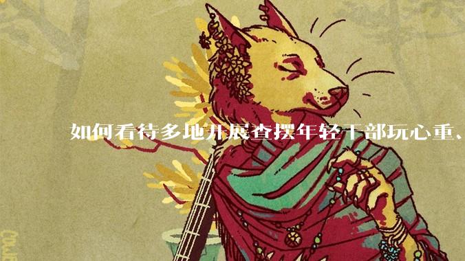 如何看待多地开展查摆年轻干部玩心重、混日子、说话随意、口大气粗等问题的行动？