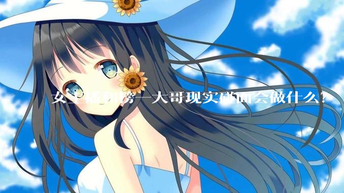 女主播和榜一大哥现实碰面会做什么？